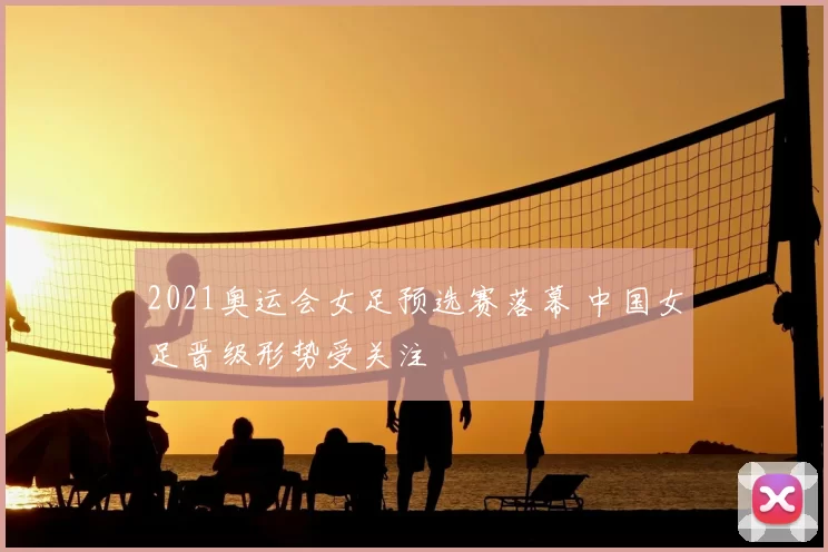 2021奥运会女足预选赛落幕 中国女足晋级形势受关注