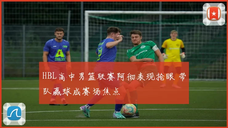 HBL高中男篮联赛阿彻表现抢眼 带队赢球成赛场焦点