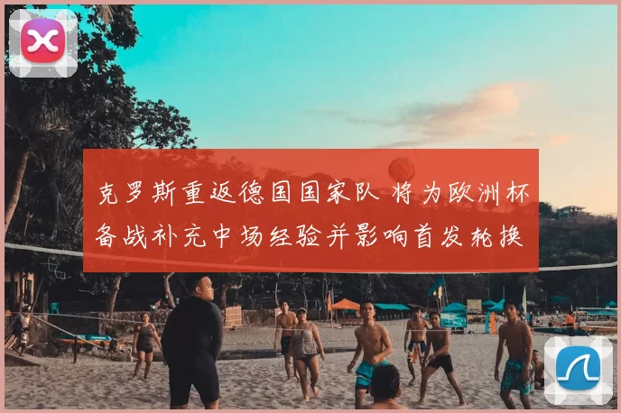 克罗斯重返德国国家队 将为欧洲杯备战补充中场经验并影响首发轮换