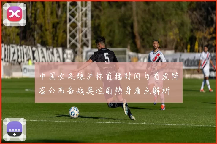 中国女足琼沪杯直播时间与首发阵容公布备战奥运前热身看点解析