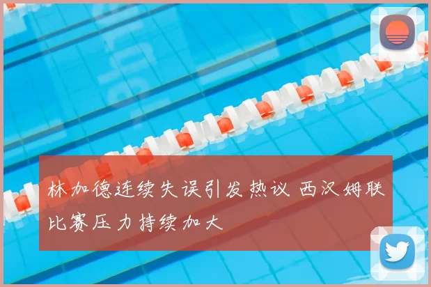林加德连续失误引发热议 西汉姆联比赛压力持续加大