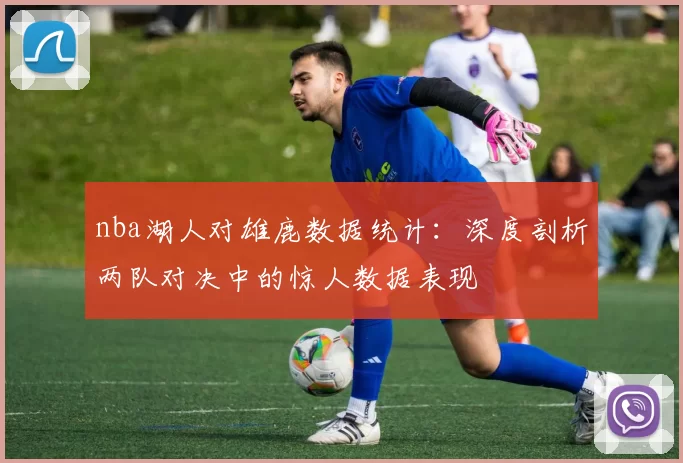 nba湖人对雄鹿数据统计:深度剖析两队对决中的惊人数据表现