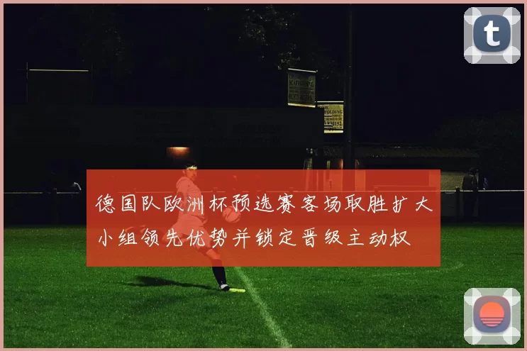 德国队欧洲杯预选赛客场取胜扩大小组领先优势并锁定晋级主动权
