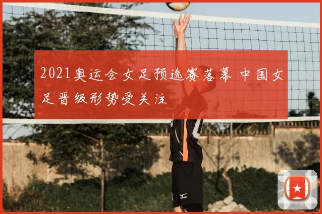 2021奥运会女足预选赛落幕 中国女足晋级形势受关注