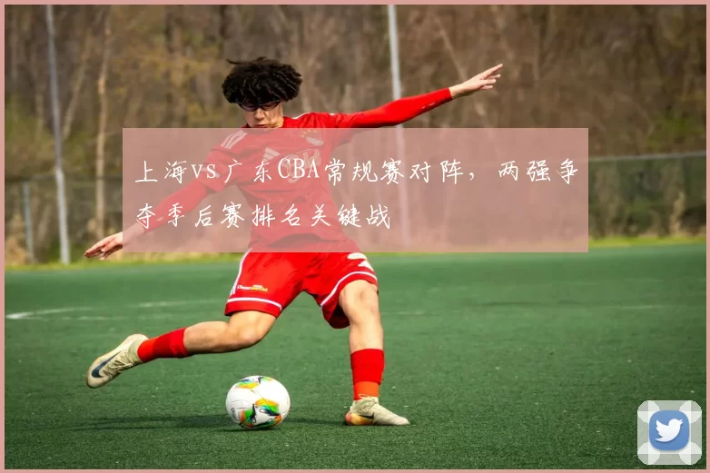 上海vs广东CBA常规赛对阵,两强争夺季后赛排名关键战
