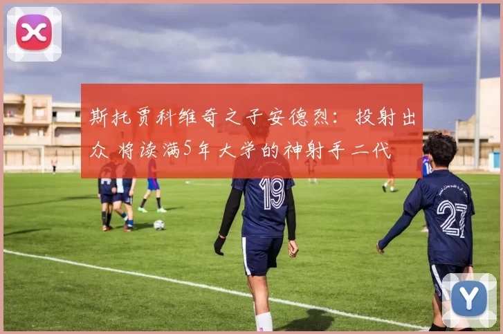 斯托贾科维奇之子安德烈:投射出众 将读满5年大学的神射手二代