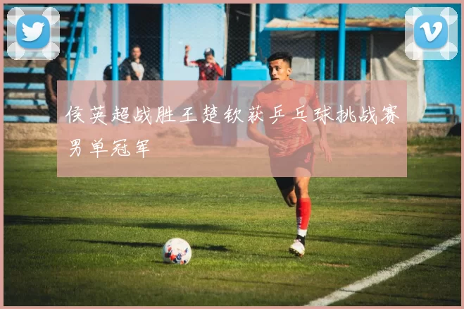 侯英超战胜王楚钦获乒乓球挑战赛男单冠军