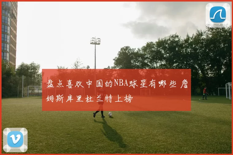 盘点喜欢中国的NBA球星有哪些 詹姆斯库里杜兰特上榜