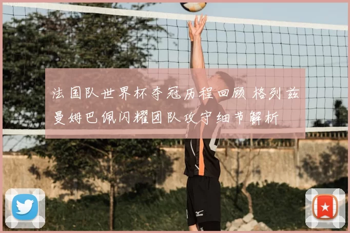 法国队世界杯夺冠历程回顾 格列兹曼姆巴佩闪耀团队攻守细节解析