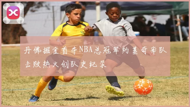 丹佛掘金首夺NBA总冠军约基奇率队击败热火创队史纪录