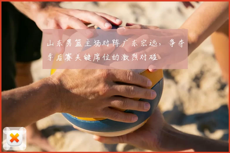 山东男篮主场对阵广东宏远,争夺季后赛关键席位的激烈对碰