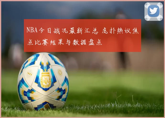 NBA今日战况最新汇总 虎扑热议焦点比赛结果与数据盘点