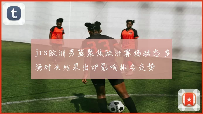 jrs欧洲男篮聚焦欧洲赛场动态 多场对决结果出炉影响排名走势