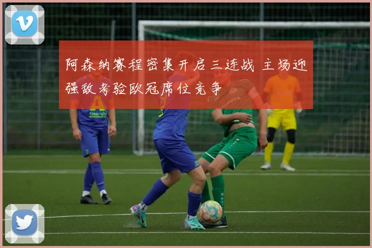 阿森纳赛程密集开启三连战 主场迎强敌考验欧冠席位竞争