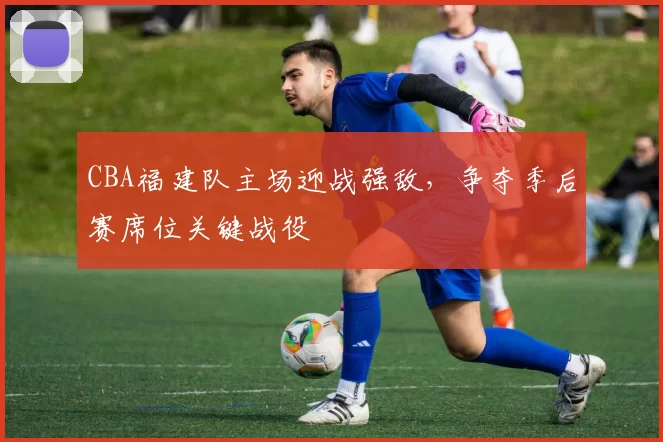 CBA福建队主场迎战强敌,争夺季后赛席位关键战役