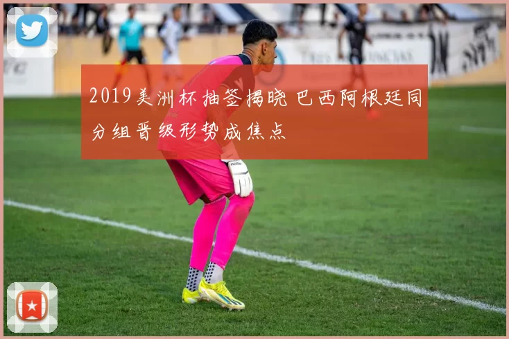 2019美洲杯抽签揭晓 巴西阿根廷同分组晋级形势成焦点