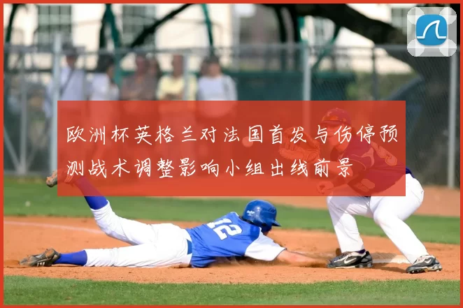 欧洲杯英格兰对法国首发与伤停预测战术调整影响小组出线前景