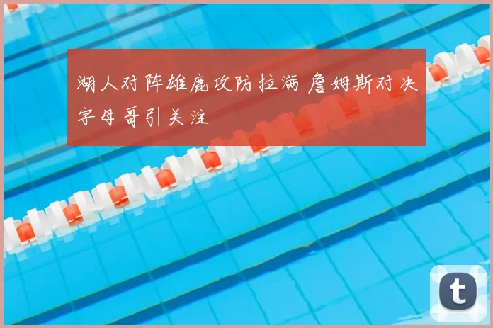 湖人对阵雄鹿攻防拉满 詹姆斯对决字母哥引关注