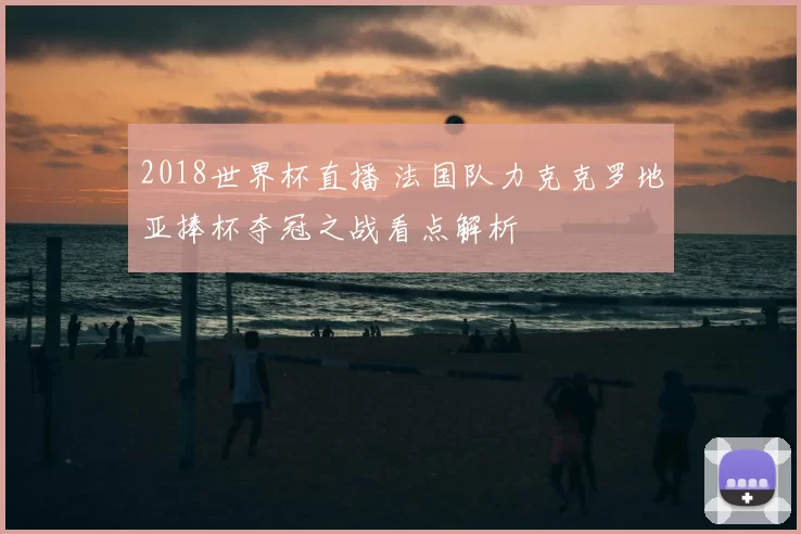 2018世界杯直播 法国队力克克罗地亚捧杯夺冠之战看点解析