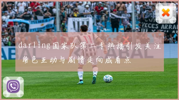 darling国家队第二季热播引发关注 角色互动与剧情走向成看点