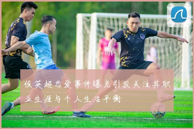 侯英超恋爱事件曝光引发关注其职业生涯与个人生活平衡