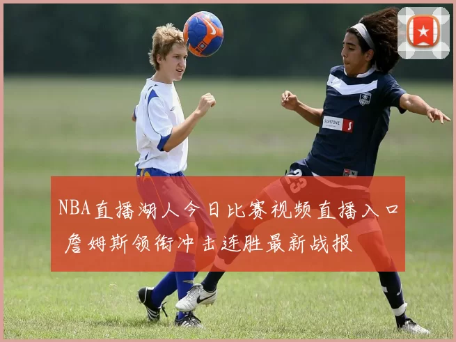 NBA直播湖人今日比赛视频直播入口 詹姆斯领衔冲击连胜最新战报