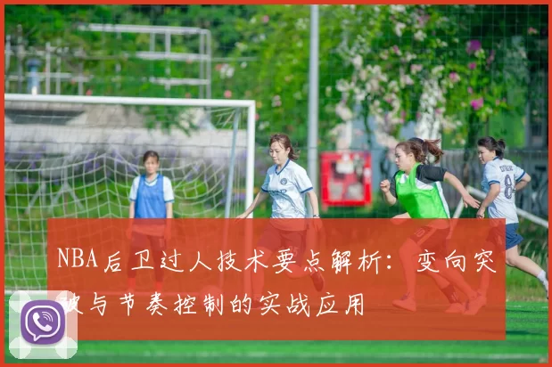 NBA后卫过人技术要点解析:变向突破与节奏控制的实战应用