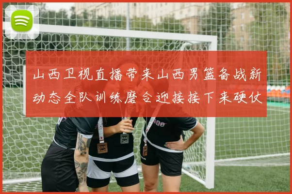 山西卫视直播带来山西男篮备战新动态全队训练磨合迎接接下来硬仗