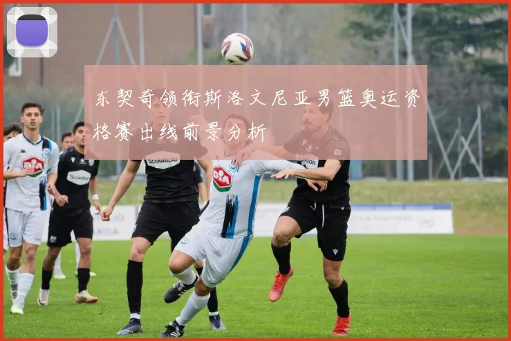 东契奇领衔斯洛文尼亚男篮奥运资格赛出线前景分析