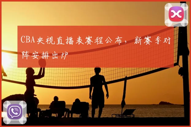 CBA央视直播表赛程公布，新赛季对阵安排出炉