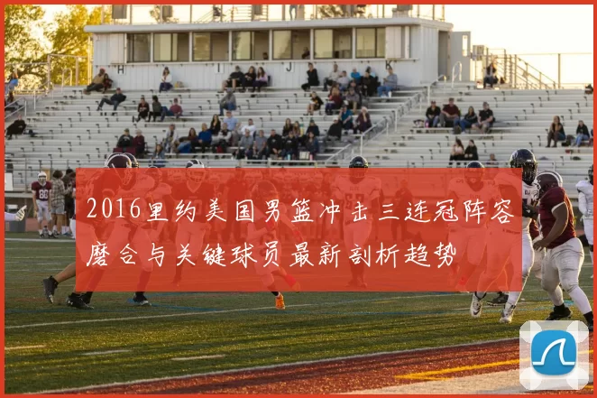 2016里约美国男篮冲击三连冠阵容磨合与关键球员最新剖析趋势