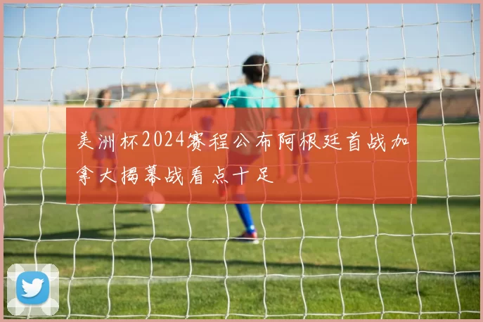 美洲杯2024赛程公布阿根廷首战加拿大揭幕战看点十足