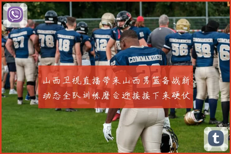 山西卫视直播带来山西男篮备战新动态全队训练磨合迎接接下来硬仗