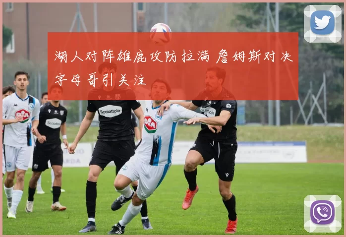 湖人对阵雄鹿攻防拉满 詹姆斯对决字母哥引关注