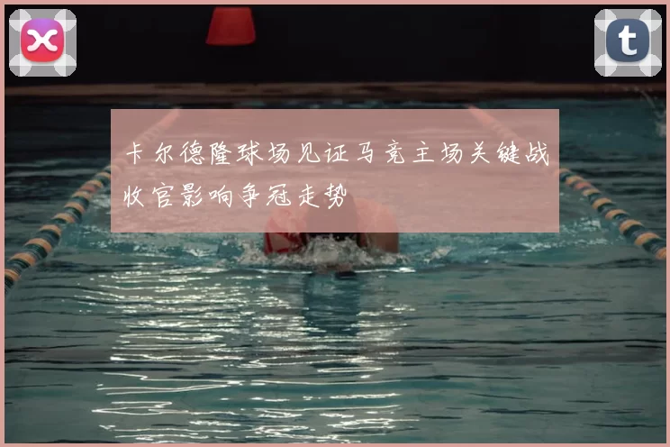 卡尔德隆球场见证马竞主场关键战收官影响争冠走势