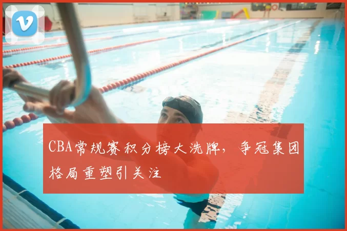 CBA常规赛积分榜大洗牌，争冠集团格局重塑引关注