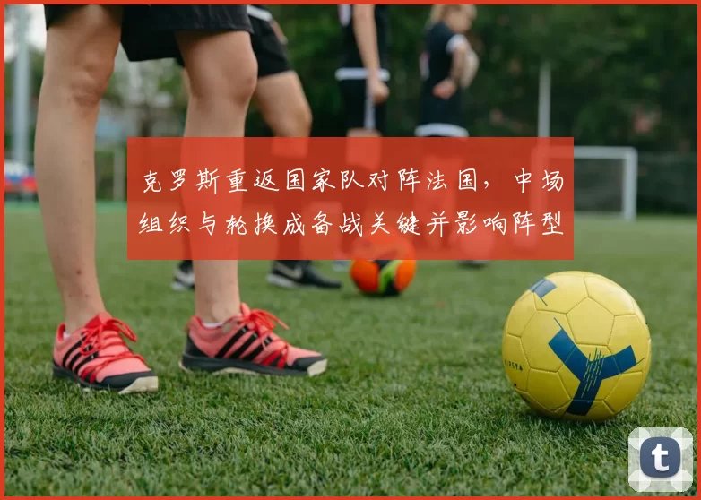 克罗斯重返国家队对阵法国,中场组织与轮换成备战关键并影响阵型