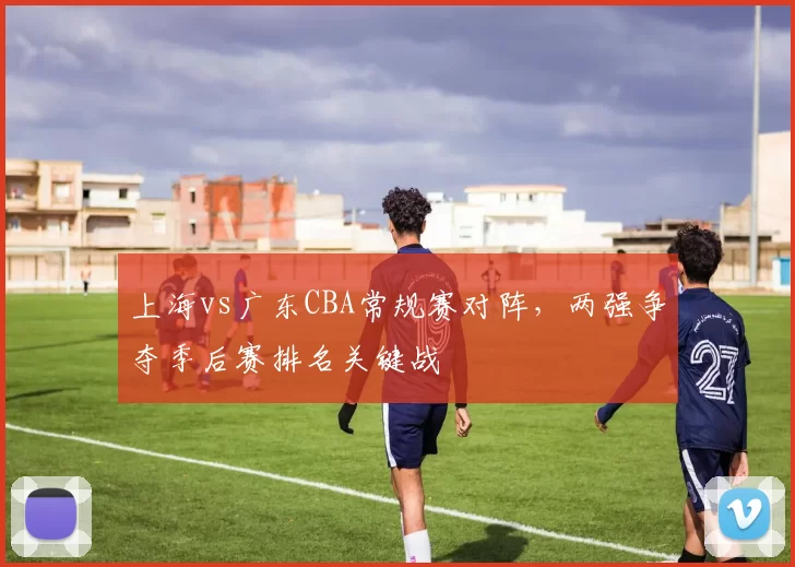 上海vs广东CBA常规赛对阵，两强争夺季后赛排名关键战