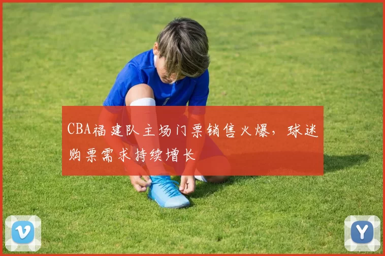CBA福建队主场门票销售火爆，球迷购票需求持续增长