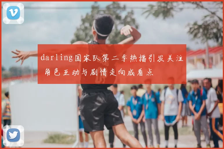 darling国家队第二季热播引发关注 角色互动与剧情走向成看点