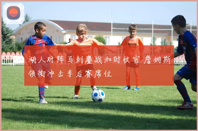 湖人对阵马刺鏖战加时收官 詹姆斯领衔冲击季后赛席位