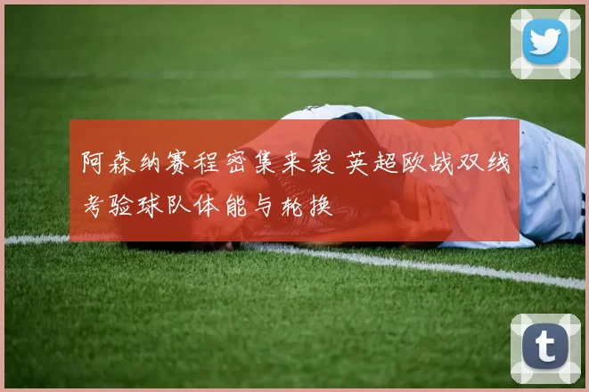 阿森纳赛程密集来袭 英超欧战双线考验球队体能与轮换