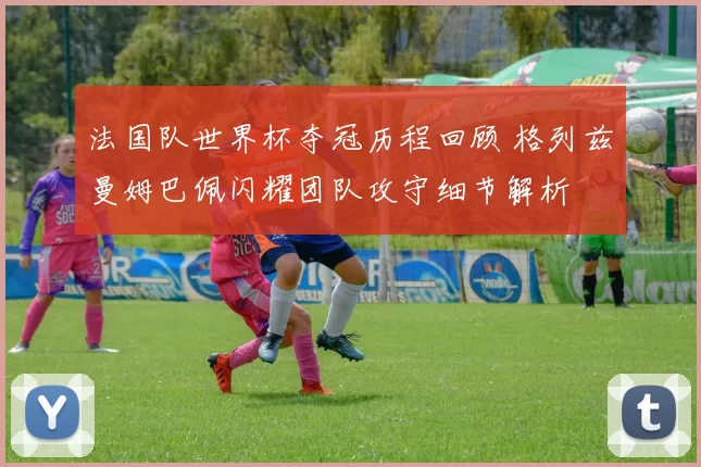 法国队世界杯夺冠历程回顾 格列兹曼姆巴佩闪耀团队攻守细节解析