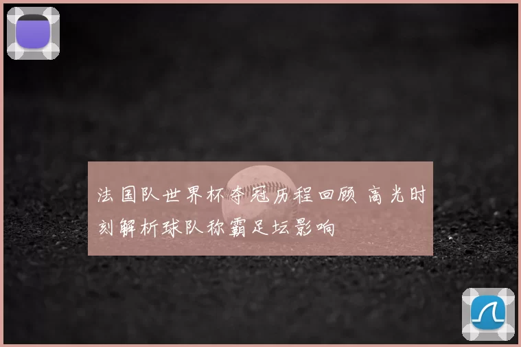 法国队世界杯夺冠历程回顾 高光时刻解析球队称霸足坛影响