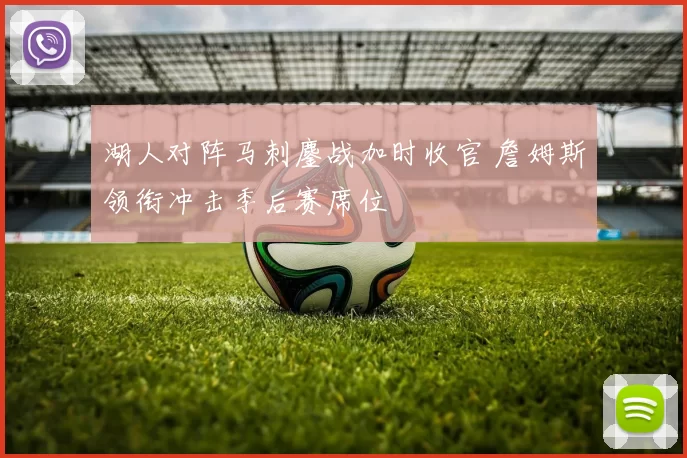 湖人对阵马刺鏖战加时收官 詹姆斯领衔冲击季后赛席位