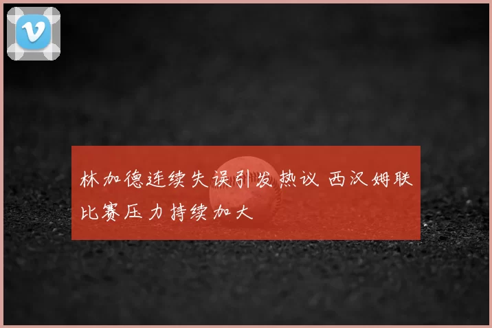 林加德连续失误引发热议 西汉姆联比赛压力持续加大