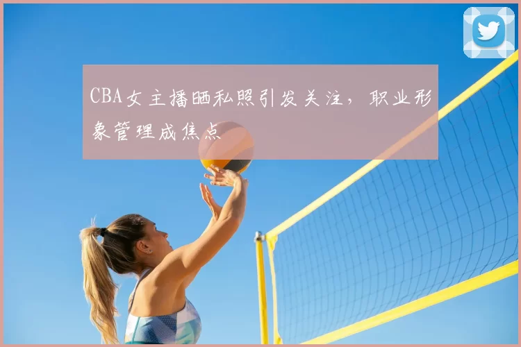 CBA女主播晒私照引发关注,职业形象管理成焦点