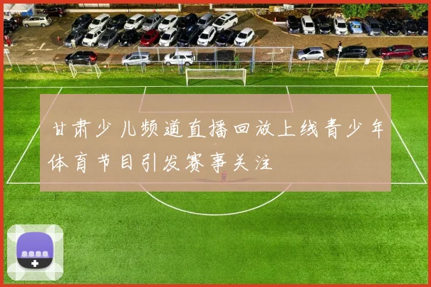 甘肃少儿频道直播回放上线青少年体育节目引发赛事关注
