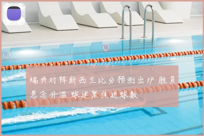 瑞典对阵新西兰比分预测出炉 胜负悬念升温 球迷聚焦进球数