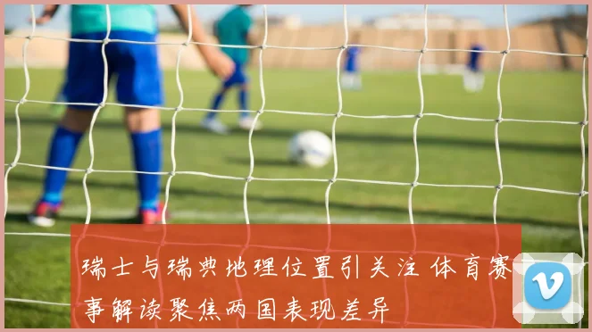 瑞士与瑞典地理位置引关注 体育赛事解读聚焦两国表现差异